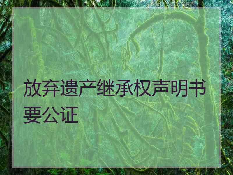 放弃遗产继承权声明书要公证