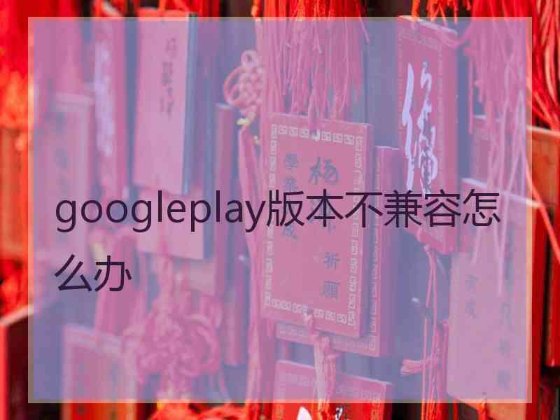 googleplay版本不兼容怎么办